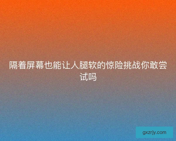 隔着屏幕也能让人腿软的惊险挑战你敢尝试吗